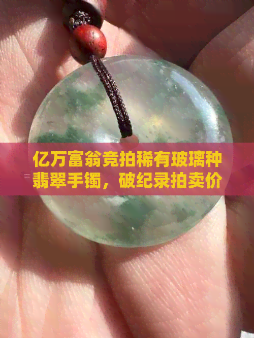 亿万富翁竞拍稀有玻璃种翡翠手镯，破纪录拍卖价震惊业界