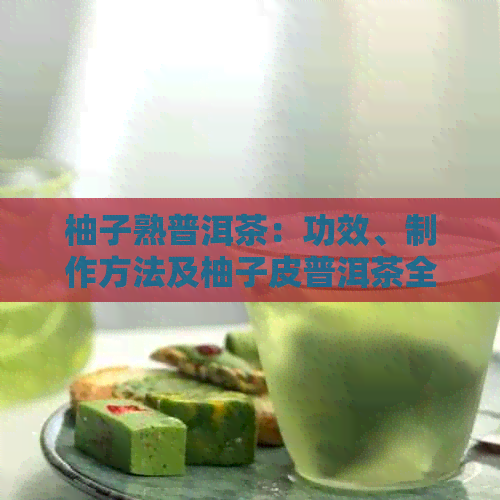 柚子熟普洱茶：功效、制作方法及柚子皮普洱茶全解析