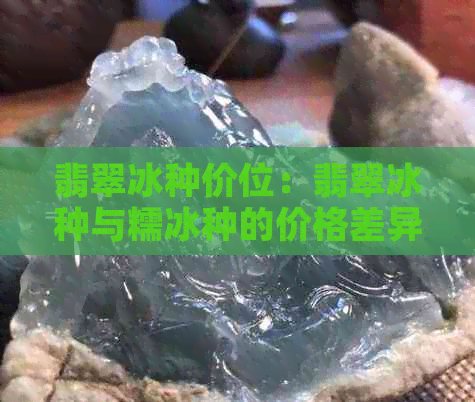 翡翠冰种价位：翡翠冰种与糯冰种的价格差异，以及冰种翡翠的一般市场价。