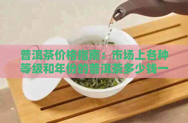 普洱茶价格指南：市场上各种等级和年份的普洱茶多少钱一斤？