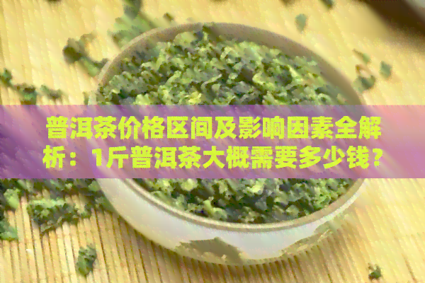 普洱茶价格区间及影响因素全解析：1斤普洱茶大概需要多少钱？