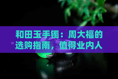 和田玉手镯：周大福的选购指南，值得业内人士一看