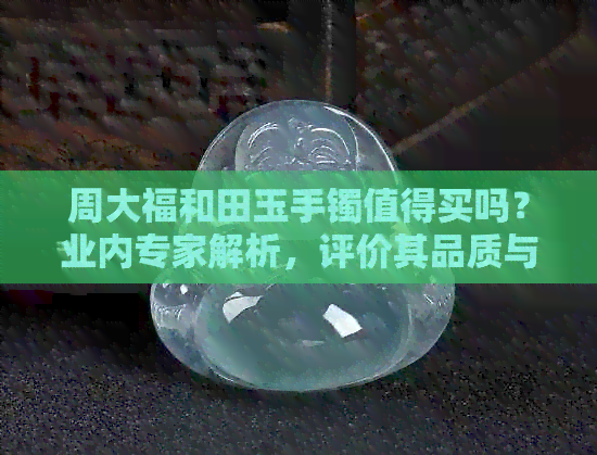 周大福和田玉手镯值得买吗？业内专家解析，评价其品质与价值