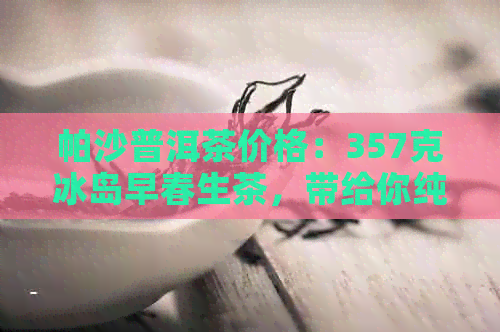 帕沙普洱茶价格：357克冰岛早春生茶，带给你纯净的口感体验。