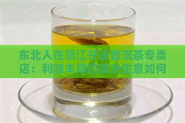 东北人在丽江开设普洱茶专卖店：利润丰厚的茶叶生意如何开展？