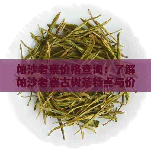 帕沙老寨价格查询：了解帕沙老寨古树茶特点与价格，感受千年茶文化的魅力。