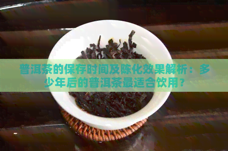 普洱茶的保存时间及陈化效果解析：多少年后的普洱茶最适合饮用？