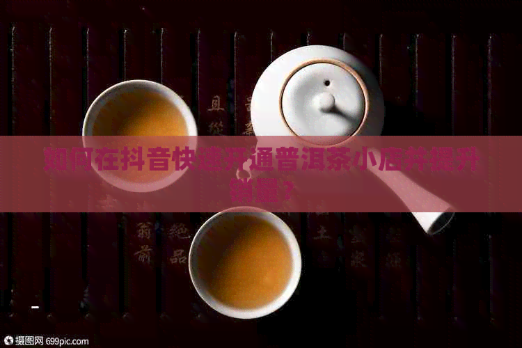 如何在抖音快速开通普洱茶小店并提升销量？