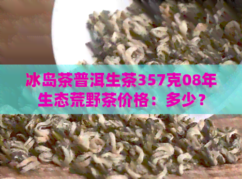 冰岛茶普洱生茶357克08年生态荒野茶价格：多少？