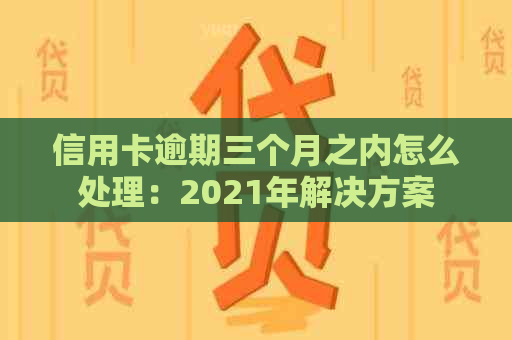 信用卡逾期三个月之内怎么处理：2021年解决方案