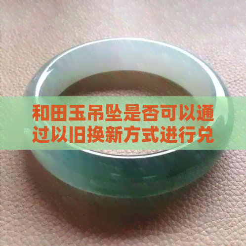 和田玉吊坠是否可以通过以旧换新方式进行兑换？