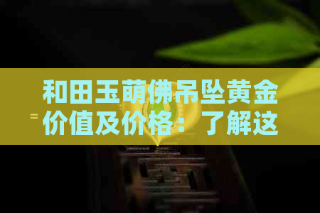 和田玉萌佛吊坠黄金价值及价格：了解这些信息有助于判断其经济价值。