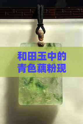 和田玉中的青色藕粉现象，原因与处理方法探究