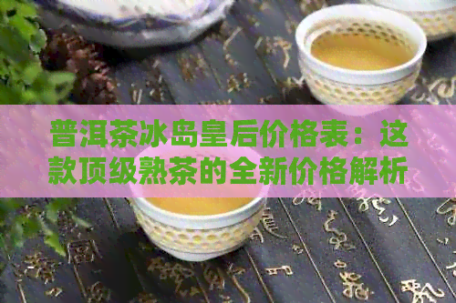 普洱茶冰岛皇后价格表：这款顶级熟茶的全新价格解析