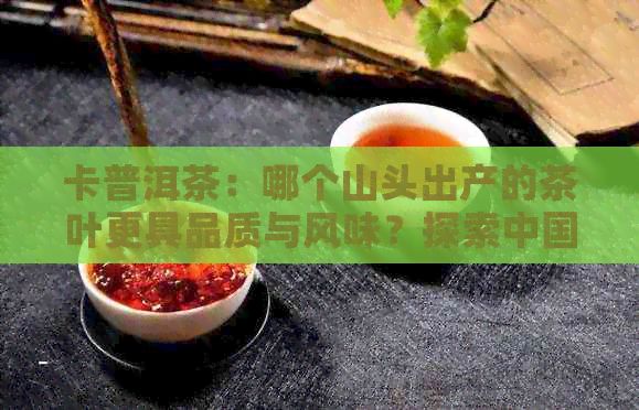 卡普洱茶：哪个山头出产的茶叶更具品质与风味？探索中国普洱茶产区的特色