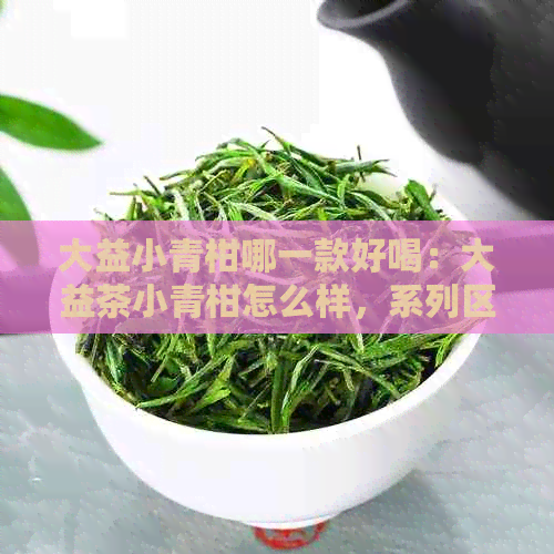 大益小青柑哪一款好喝：大益茶小青柑怎么样，系列区别，哪个口感更佳？