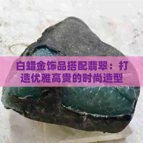 白蜡金饰品搭配翡翠：打造优雅高贵的时尚造型