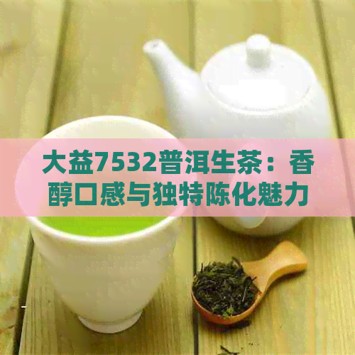 大益7532普洱生茶：香醇口感与独特陈化魅力的完美结合