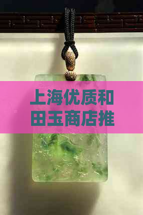 上海优质和田玉商店推荐：寻找最靠谱的玉石购物地