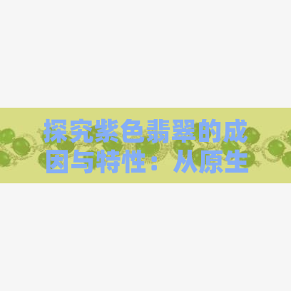 探究紫色翡翠的成因与特性：从原生色到鉴别方法一应俱全