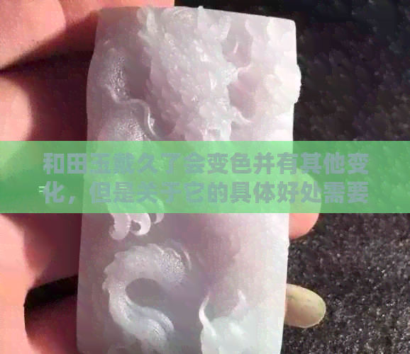 和田玉戴久了会变色并有其他变化，但是关于它的具体好处需要进一步了解。