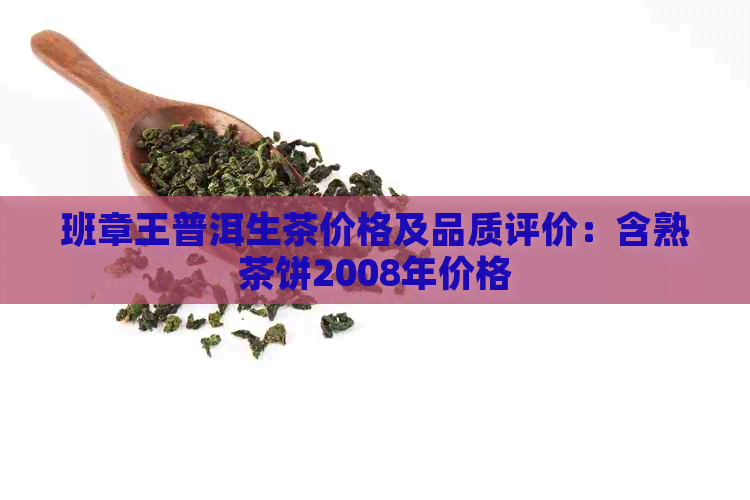 班章王普洱生茶价格及品质评价：含熟茶饼2008年价格