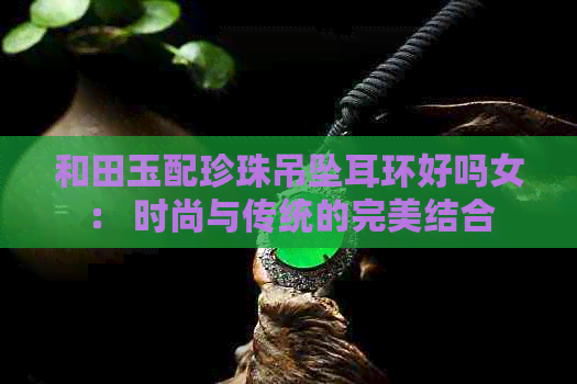 和田玉配珍珠吊坠耳环好吗女： 时尚与传统的完美结合