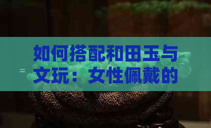 如何搭配和田玉与文玩：女性佩戴的更佳选择，了解这些让你更美丽迷人