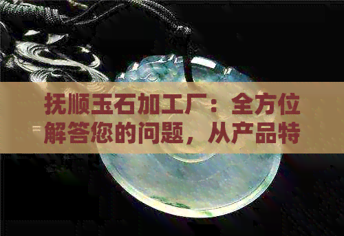 抚顺玉石加工厂：全方位解答您的问题，从产品特点、工艺流程到定制服务等