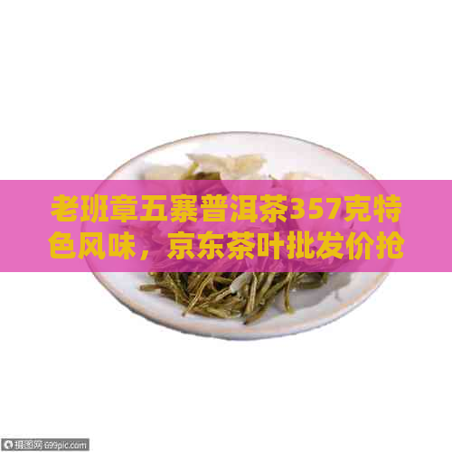 老班章五寨普洱茶357克特色风味，京东茶叶批发价抢购