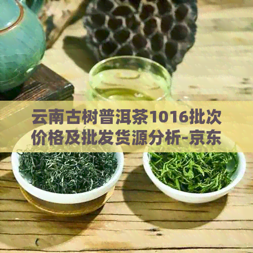 云南古树普洱茶1016批次价格及批发货源分析-京东热卖