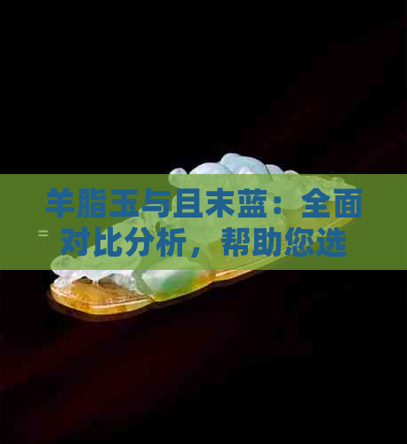 羊脂玉与且末蓝：全面对比分析，帮助您选择最适合的宝石