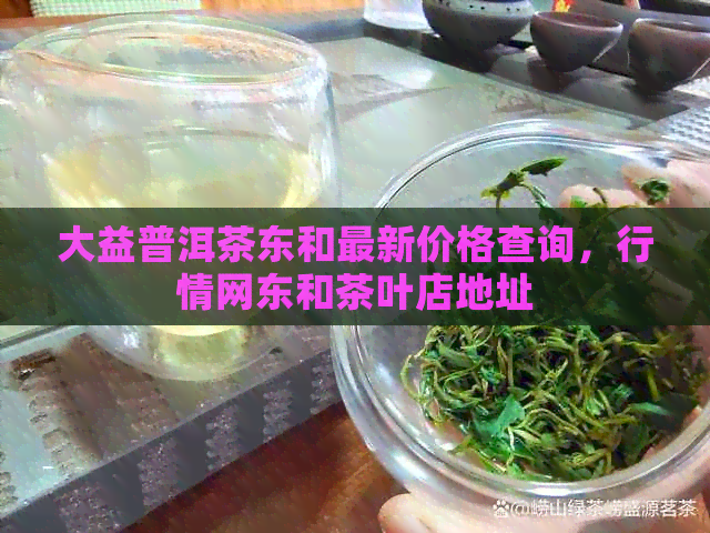 大益普洱茶东和最新价格查询，行情网东和茶叶店地址