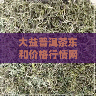 大益普洱茶东和价格行情网