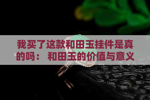 我买了这款和田玉挂件是真的吗： 和田玉的价值与意义