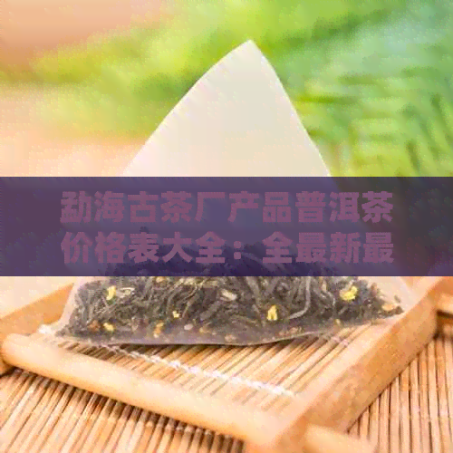 勐海古茶厂产品普洱茶价格表大全：全最新最全普洱茶价目表