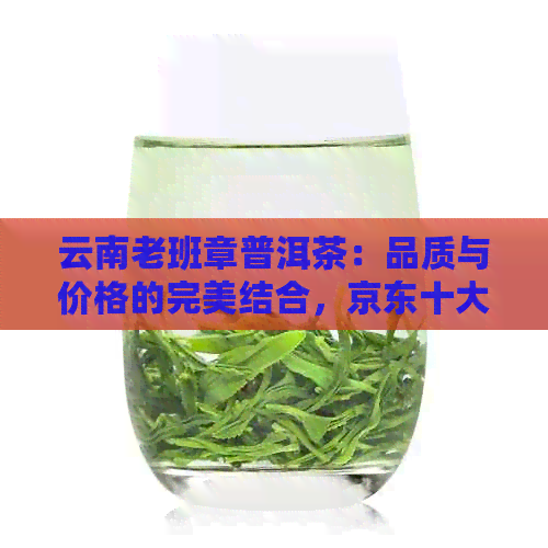 云南老班章普洱茶：品质与价格的完美结合，京东十大排行榜推荐