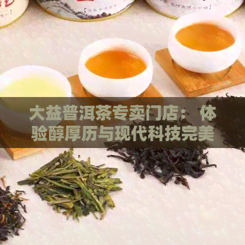 大益普洱茶专卖门店： 体验醇厚历与现代科技完美融合的大益普洱茶文化