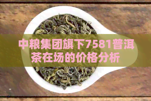 中粮集团旗下7581普洱茶在场的价格分析