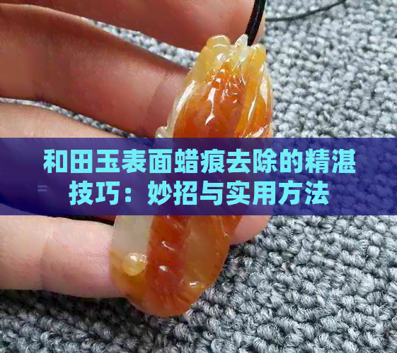 和田玉表面蜡痕去除的精湛技巧：妙招与实用方法