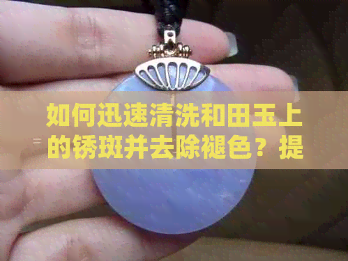 如何迅速清洗和田玉上的锈斑并去除褪色？提供全面有效的解决方案