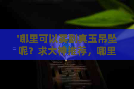 '哪里可以买到真玉吊坠呢？求大神推荐，哪里能买到真的玉石吊坠？'