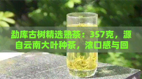 勐库古树精选熟茶：357克，源自云南大叶种茶，浓口感与回的完美融合