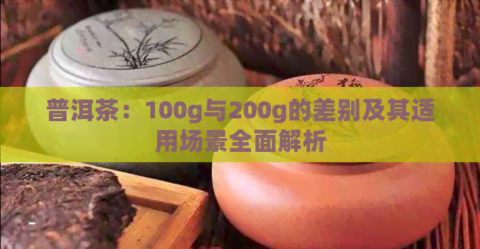 普洱茶：100g与200g的差别及其适用场景全面解析