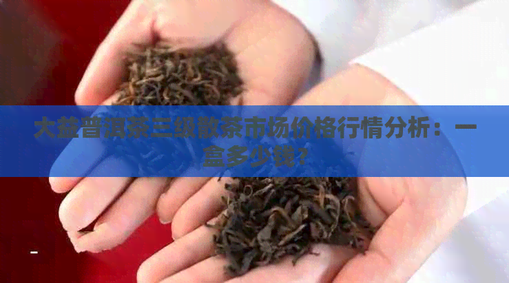 大益普洱茶三级散茶市场价格行情分析：一盒多少钱？