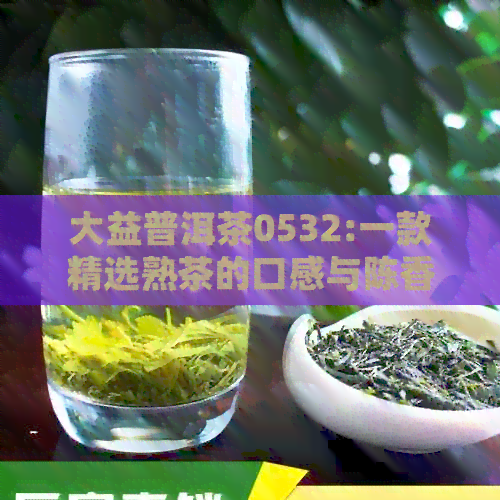 大益普洱茶0532:一款精选熟茶的口感与陈香体验