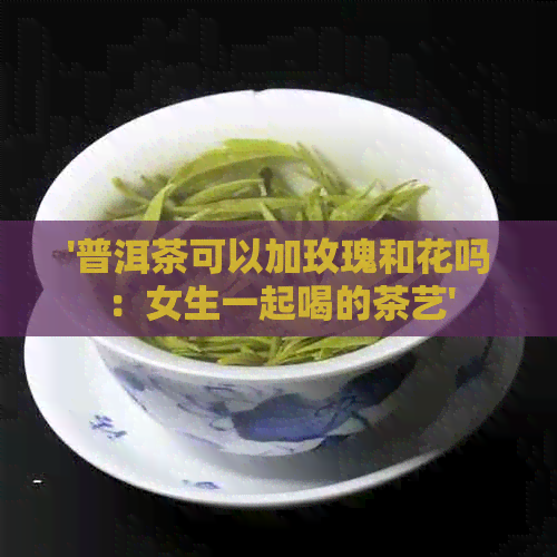 '普洱茶可以加玫瑰和花吗：女生一起喝的茶艺'