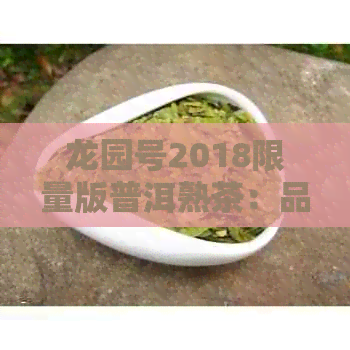 龙园号2018限量版普洱熟茶：品质、年份、口感与收藏价值全方位解析