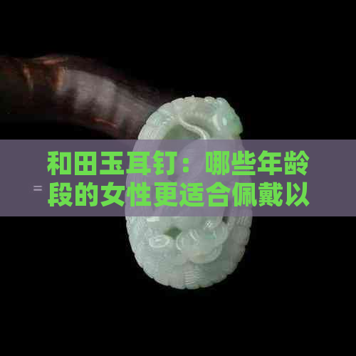 和田玉耳钉：哪些年龄段的女性更适合佩戴以展现独特气质？