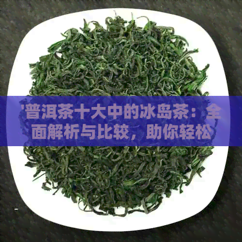 '普洱茶十大中的冰岛茶：全面解析与比较，助你轻松挑选适合自己的茶叶'